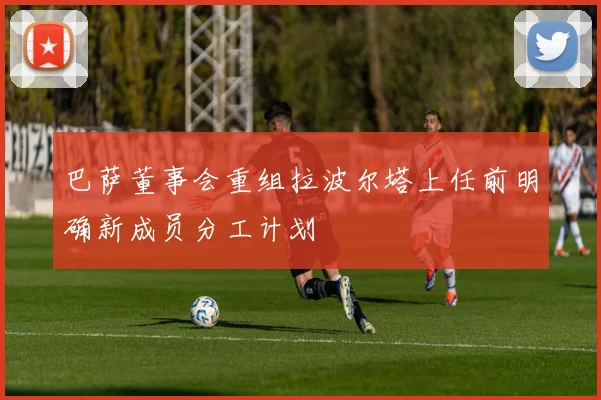 巴萨董事会重组拉波尔塔上任前明确新成员分工计划