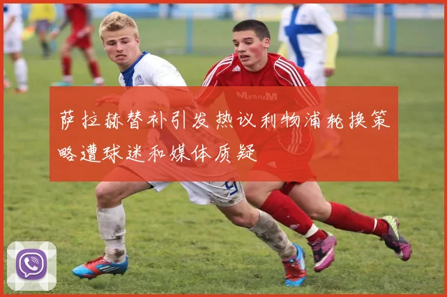 萨拉赫替补引发热议利物浦轮换策略遭球迷和媒体质疑