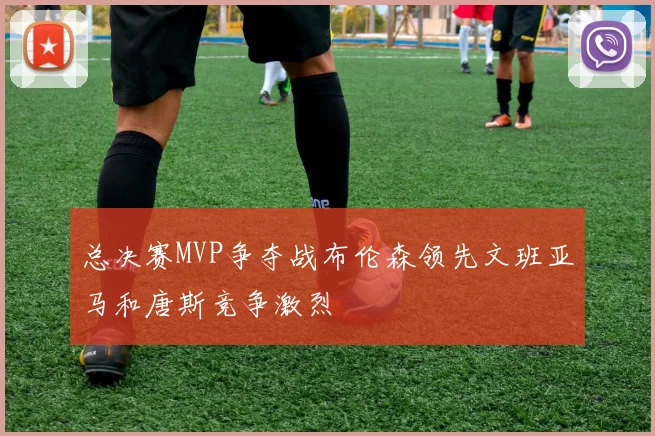 总决赛MVP争夺战布伦森领先文班亚马和唐斯竞争激烈