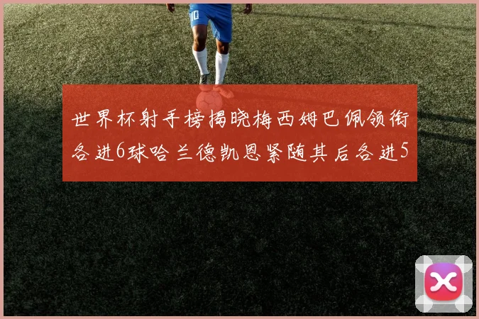 世界杯射手榜揭晓梅西姆巴佩领衔各进6球哈兰德凯恩紧随其后各进5球