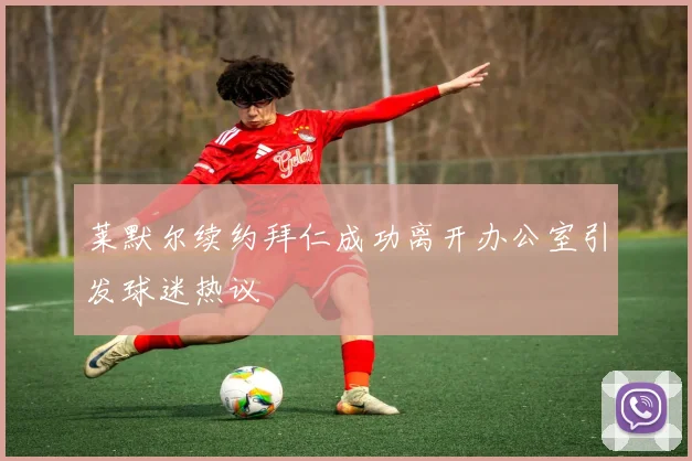 莱默尔续约拜仁成功离开办公室引发球迷热议
